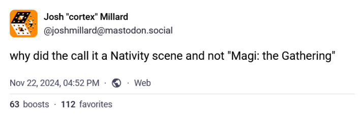 Josh "cortex" Millard @joshmillard@mastodon.social why did the call it a Nativity scene and not "Magi: the Gathering" Nov 22, 2024, 04:52 PM Web 63 boosts 112 favorites