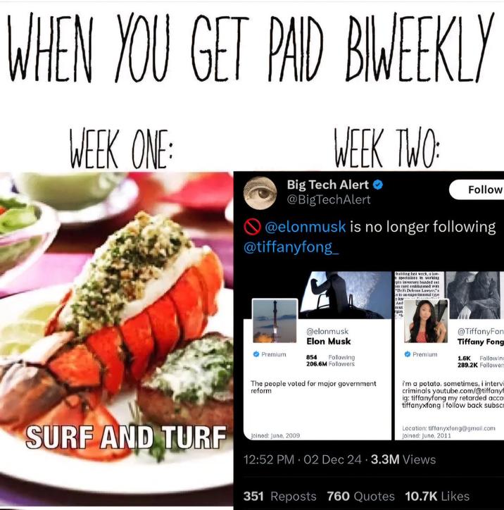 WHEN YOU GET PAID BIWEEKLY WEEK ONE: WEEK TWO: Big Tech Alert @BigTechAlert Follow @elonmusk is no longer following @tiffanyfong trafire et utc species in utrin to inrests ord "Debi Dedrase Lawy And FIL in sapertural type SURF AND TURF Premium @elonmusk Elon Musk 854 Following 206.6M Followers The people voted for major government reform Joined: June, 2009 Premium @TiffanyFon Tiffany Fong 1.6K Following 289.2K Follower Im a potato. sometimes, i intervi criminals youtube.com/@tiffany ig: tiffanyfong my retarded acco tiffanyxfong follow back subscr Location: Uffanyxfong@gmail.com Joined: Juno, 2011 12:52 PM 02 Dec 24 3.3M Views 351 Reposts 760 Quotes 10.7K Likes