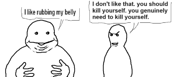 I like rubbing my belly I don't like that. you should kill yourself. you genuinely need to kill yourself. 3