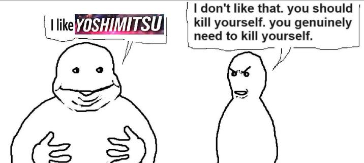 I like YOSHIMITSU I don't like that. you should kill yourself. you genuinely need to kill yourself. W M