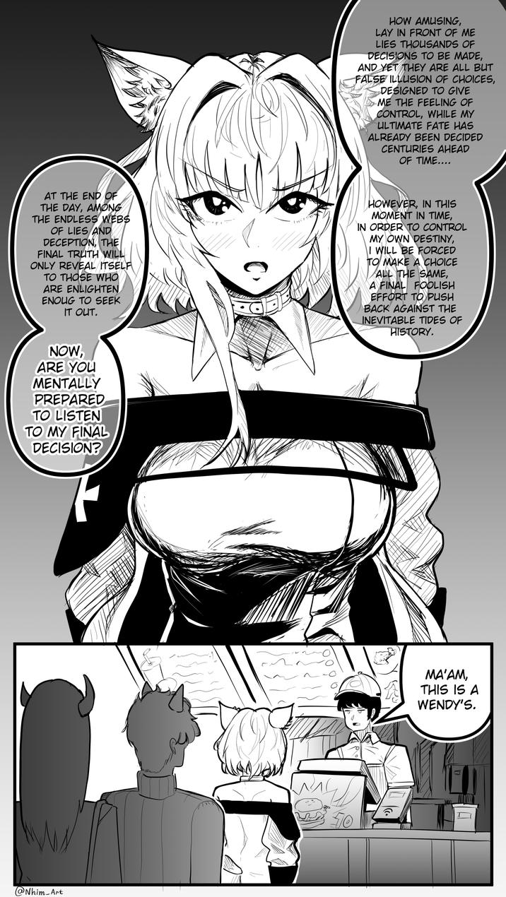 HOW AMUSING, LAY IN FRONT OF ME LIES THOUSANDS OF DECISIONS TO BE MADE, AND YET THEY ARE ALL BUT FALSE ILLUSION OF CHOICES, DESIGNED TO GIVE 14 ME THE FEELING OF CONTROL, WHILE MY ULTIMATE FATE HAS ALREADY BEEN DECIDED CENTURIES AHEAD OF TIME.... AT THE END OF THE DAY, AMONG THE ENDLESS WEBS OF LIES AND DECEPTION, THE FINAL TRUTH WILL ONLY REVEAL ITSELF TO THOSE WHO ARE ENLIGHTEN. ENOUG TO SEEK IT OUT. HOWEVER, IN THIS MOMENT IN TIME, IN ORDER TO CONTROL MY OWN DESTINY, I WILL BE FORCED TO MAKE A CHOICE ALL THE SAME, A FINAL FOOLISH EFFORT TO PUSH BACK AGAINST THE INEVITABLE TIDES OF HISTORY. NOW, ARE YOU MENTALLY PREPARED TO LISTEN TO MY FINAL DECISION? @ Nhim Art 70 MA'AM, THIS IS A WENDY'S.