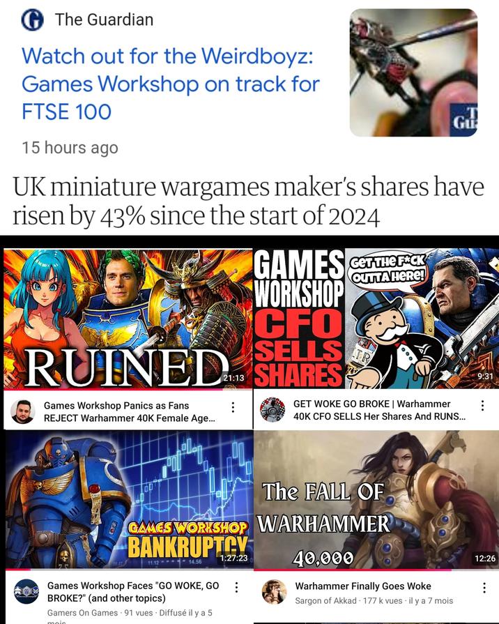 The Guardian Watch out for the Weirdboyz: Games Workshop on track for FTSE 100 15 hours ago Gu UK miniature wargames maker's shares have risen by 43% since the start of 2024 OUTTA HERE! GAMES CET THE FACK WORKSHOP CFO SELLS RUINED SHARES Games Workshop Panics as Fans REJECT Warhammer 40K Female Age... TR GET WOKE GO BROKE | Warhammer 40K CFO SELLS Her Shares And RUNS... The FALL OF GAMES WORKSHOP WARHAMMER BANKRUPTCY 08.47 11.12 1:27:230 14.56 40,000 Games Workshop Faces "GO WOKE, GO BROKE?" (and other topics) Gamers On Games 91 vues Diffusé il y a 5 Warhammer Finally Goes Woke Sargon of Akkad 177 k vues il y a 7 mois 9:31 B 12:26 B