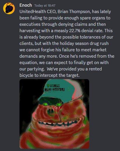Enoch Today at 18:47 UnitedHealth CEO, Brian Thompson, has lately been failing to provide enough spare organs to executives through denying claims and then harvesting with a measly 22.7% denial rate. This is already beyond the possible tolerances of our clients, but with the holiday season drug rush we cannot forgive his failure to meet market demands any more. Once he's removed from the equation, we can expect to finally get on with our partying. We've provided you a rented bicycle to intercept the target. ▼GODREAD BEAFT FOODSTRIES
