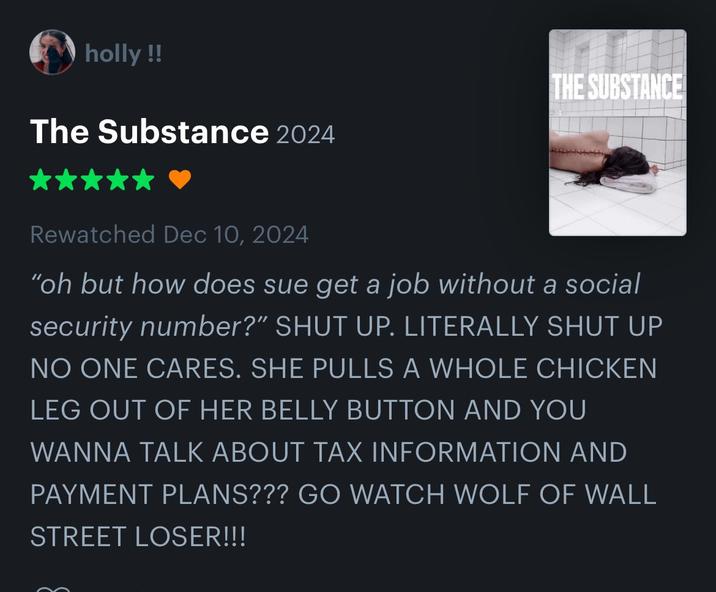 holly!! The Substance 2024 THE SUBSTANCE Rewatched Dec 10, 2024 "oh but how does sue get a job without a social security number?" SHUT UP. LITERALLY SHUT UP NO ONE CARES. SHE PULLS A WHOLE CHICKEN LEG OUT OF HER BELLY BUTTON AND YOU WANNA TALK ABOUT TAX INFORMATION AND PAYMENT PLANS??? GO WATCH WOLF OF WALL STREET LOSER!!!