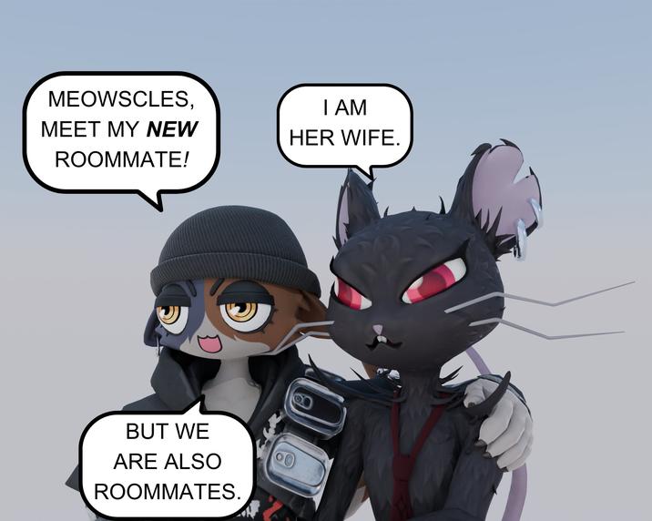 MEOWSCLES, MEET MY NEW ROOMMATE! I AM HER WIFE. D BUT WE ARE ALSO ROOMMATES.
