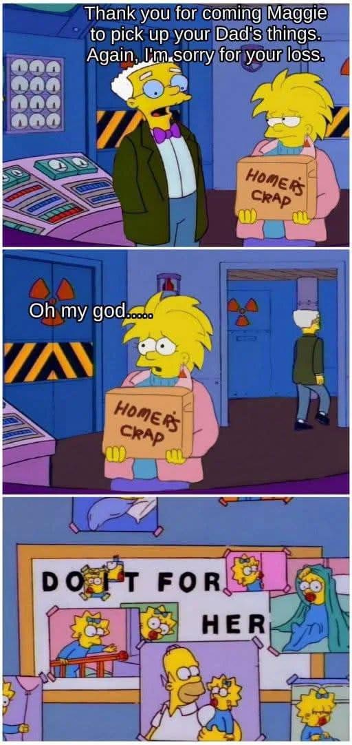 Thank you for coming Maggie to pick up your Dad's things. Again, I'm sorry for your loss. Oh my god...... VA HOMERS CRAP HOMERS CRAP m DO IT FOR HER