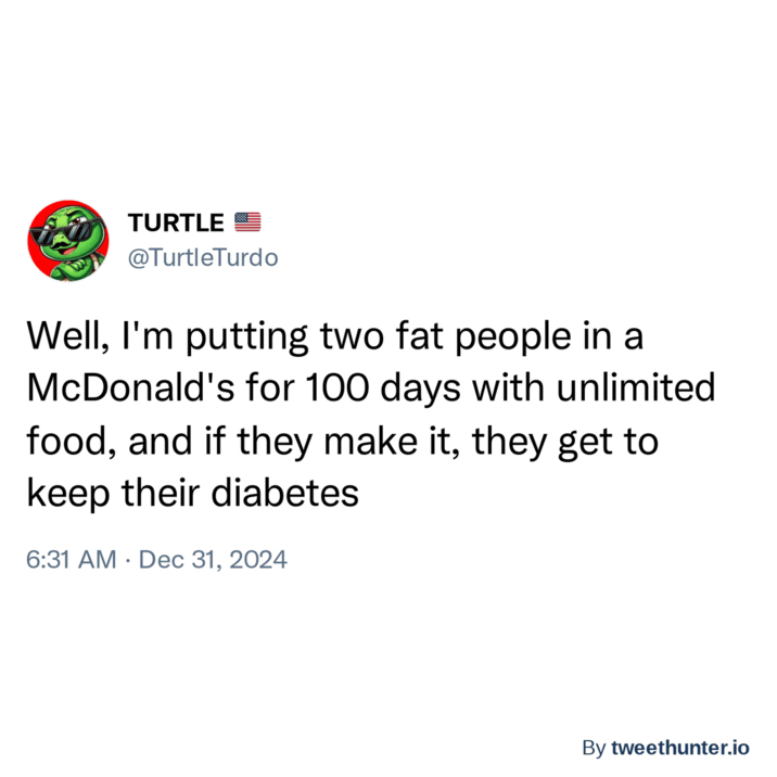 TURTLE @TurtleTurdo Well, I'm putting two fat people in a McDonald's for 100 days with unlimited food, and if they make it, they get to keep their diabetes 6:31 AM Dec 31, 2024 By tweethunter.io