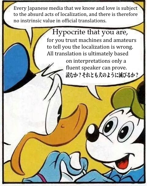 Every Japanese media that we know and love is subject to the absurd acts of localization, and there is therefore no instrinsic value in official translations. Hypocrite that you are, for you trust machines and amateurs to tell you the localization is wrong. All translation is ultimately based on interpretations only a fluent speaker can prove. 読むか? それとも犬のように滅びるか?