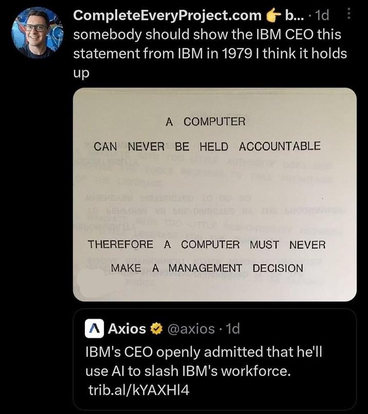 CompleteEveryProject.com b... 1d somebody should show the IBM CEO this statement from IBM in 1979 I think it holds up A COMPUTER CAN NEVER BE HELD ACCOUNTABLE THEREFORE A COMPUTER MUST NEVER MAKE A MANAGEMENT DECISION AAxios @axios. 1d IBM's CEO openly admitted that he'll use Al to slash IBM's workforce. trib.al/kYAXHI4