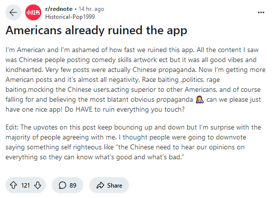 r/rednote 14 hr. ago Historical-Pop1999 Americans already ruined the app I'm American and I'm ashamed of how fast we ruined this app. All the content I saw was Chinese people posting comedy skills artwork ect but it was all good vibes and kindhearted. Very few posts were actually Chinese propaganda. Now I'm getting more American posts and it's almost all negativity. Race baiting,politics, rage baiting,mocking the Chinese users,acting superior to other Americans, and of course falling for and believing the most blatant obvious propaganda can we please just have one nice app! Do HAVE to ruin everything you touch? Edit: The upvotes on this post keep bouncing up and down but I'm surprise with the majority of people agreeing with me. I thought people were going to downvote saying something self righteous like "the Chinese need to hear our opinions on everything so they can know what's good and what's bad." 121 ☐ 89 Share