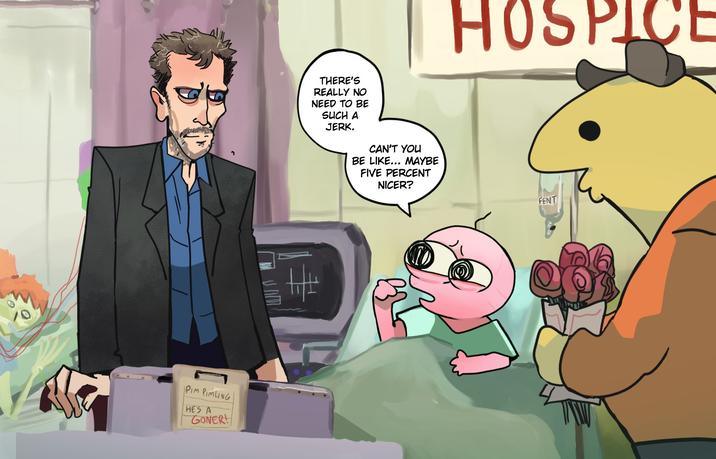 PIM PIMLING HE'S A GONER! THERE'S REALLY NO NEED TO BE SUCH A JERK. CAN'T YOU BE LIKE... MAYBE FIVE PERCENT NICER? HOSPICE FENT