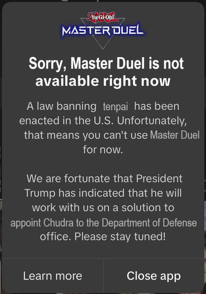 Yu-Gi-Ohl MASTER DUEL Sorry, Master Duel is not available right now A law banning tenpai has been enacted in the U.S. Unfortunately, that means you can't use Master Duel for now. We are fortunate that President Trump has indicated that he will work with us on a solution to appoint Chudra to the Department of Defense office. Please stay tuned! Learn more Close app