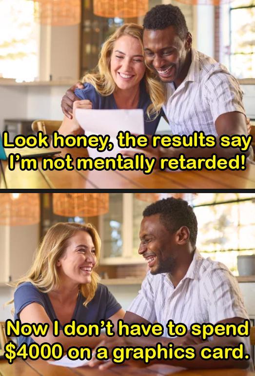 Look honey, the results say I'm not mentally retarded! Now I don't have to spend $4000 on a graphics card.