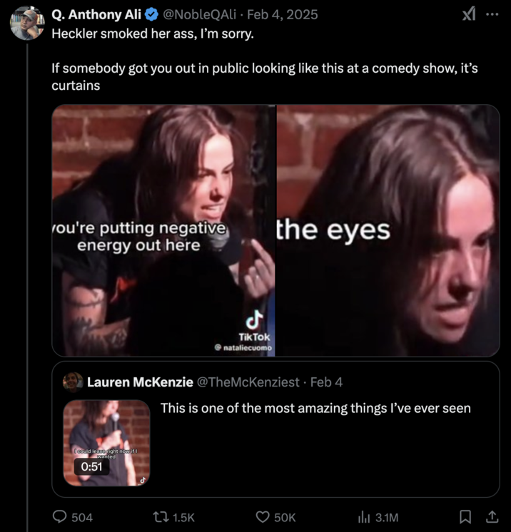 "Natalie Cuomo's Crowdwork Crashout" clip was universally criticized by viewers on X, who called her response a "crashout":https://knowyourmeme.com/memes/crashout-crash-out, and criticized the comedian's inability to crush off an awkward heckler interaction. The "viral video":https://knowyourmeme.com/memes/viral-videos shows comedian Natalie Cuomo shouting down a heckler at a comedy show she was performing at. After the heckler says, "I can roast you too," Natalie Cuomo pauses her set to berate him, telling him "it is such a hard time in this world right now," "you're putting negative energy out there," and "it's the last show of my weekend," while repeatedly saying "look me in the eye."