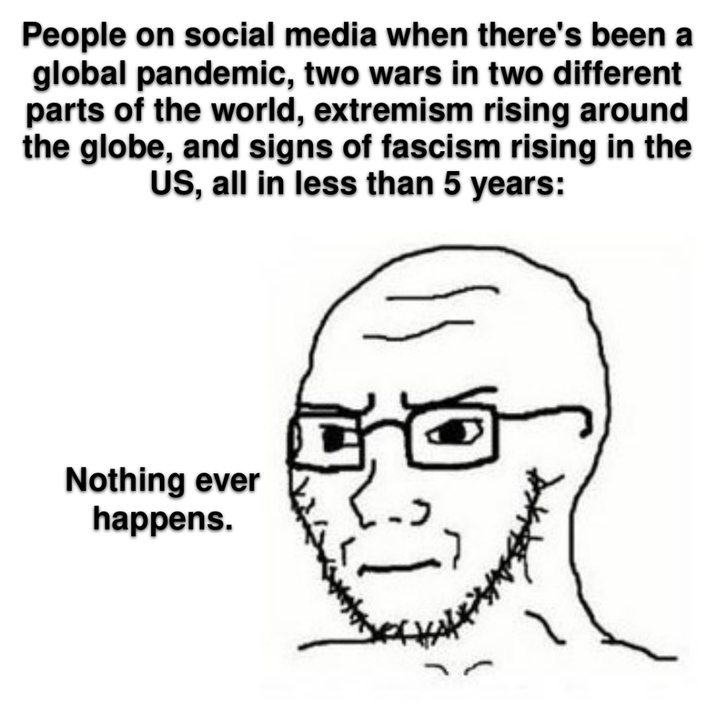 People on social media when there's been a global pandemic, two wars in two different parts of the world, extremism rising around the globe, and signs of fascism rising in the US, all in less than 5 years: Nothing ever happens.