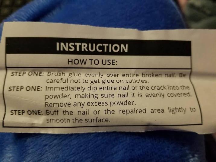 INSTRUCTION HOW TO USE: STEP ONE: Brush glue evenly over entire broken nail. Be careful not to get glue on cuticles. STEP ONE: Immediately dip entire nail or the crack into the powder, making sure nail it is evenly covered. Remove any excess powder. STEP ONE: Buff the nail or the repaired area lightly to smooth the surface.