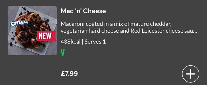 OREO NEW Mac 'n' Cheese Macaroni coated in a mix of mature cheddar, vegetarian hard cheese and Red Leicester cheese sau... 438kcal | Serves 1 V £7.99 +