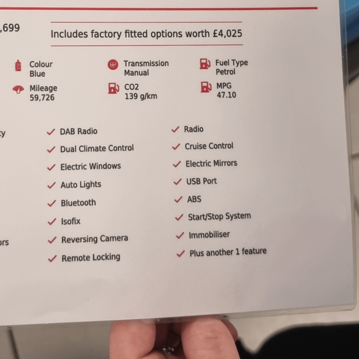 ,699 =y ors Includes factory fitted options worth £4,025 HTransmission Colour Fuel Type Blue Manual Petrol Mileage ) CO2 59,726 139 g/km MPG 47.10 DAB Radio ✓ Dual Climate Control ✓ Electric Windows ✓ Auto Lights Bluetooth Isofix Reversing Camera ✓ Remote Locking ✓ Radio ✓ Cruise Control Electric Mirrors ✓ USB Port ✓ ABS ✓ Start/Stop System Immobiliser ✓ Plus another 1 feature