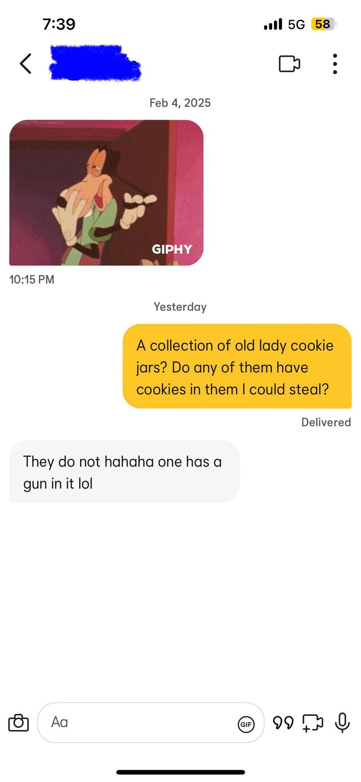 < 7:39 Feb 4, 2025 10:15 PM GIPHY Ill 5G 58 Yesterday A collection of old lady cookie jars? Do any of them have cookies in them I could steal? They do not hahaha one has a gun in it lol Delivered Αα GIF 99 Q