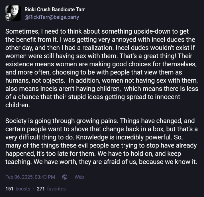 Ricki Crush Bandicute Tarr @RickiTarr@beige.party Sometimes, I need to think about something upside-down to get the benefit from it. I was getting very annoyed with incel dudes the other day, and then I had a realization. Incel dudes wouldn't exist if women were still having sex with them. That's a great thing! Their existence means women are making good choices for themselves, and more often, choosing to be with people that view them as humans, not objects. In addition, women not having sex with them, also means incels aren't having children, which means there is less of a chance that their stupid ideas getting spread to innocent children. Society is going through growing pains. Things have changed, and certain people want to shove that change back in a box, but that's a very difficult thing to do. Knowledge is incredibly powerful. So, many of the things these evil people are trying to stop have already happened, it's too late for them. We have to hold on, and keep teaching. We have worth, they are afraid of us, because we know it. Feb 06, 2025, 03:43 PM 151 boosts 271 favorites Web