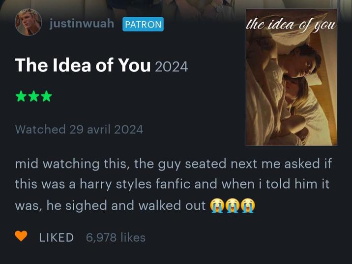 justinwuah PATRON The Idea of You 2024 the idea of you Watched 29 avril 2024 mid watching this, the guy seated next me asked if this was a harry styles fanfic and when i told him it was, he sighed and walked out LIKED 6,978 likes
