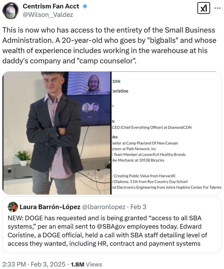 Centrism Fan Acct @Wilson_Valdez וא This is now who has access to the entirety of the Small Business Administration. A 20-year-old who goes by "bigballs" and whose wealth of experience includes working in the warehouse at his daddy's company and "camp counselor". * EDIN Coristine b: CEO (Chief Everything Officer) at DiamondCDN obs: selor at Camp Playland Of New Canaan gineer at Path Network, Inc Team Member at LesserEvil Healthy Brands ike Mechanic at 10538 Bicycles : Creating Public Value from HarvardX l Diploma, 11th from Rye Country Day School nd Electronics Engineering from Johns Hopkins Center For Talente Laura Barrón-López @lbarronlopez · Feb 3 • NEW: DOGE has requested and is being granted "access to all SBA systems," per an email sent to @SBAgov employees today. Edward Coristine, a DOGE official, held a call with SBA staff detailing level of access they wanted, including HR, contract and payment systems 2:33 PM Feb 3, 2025 1.8M Views
