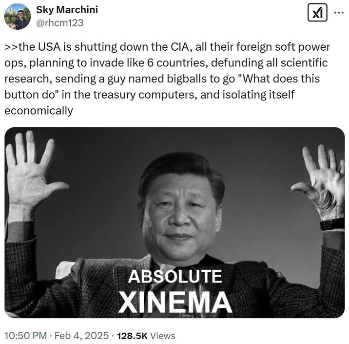 Sky Marchini @rhcm123 ☑ ... >>the USA is shutting down the CIA, all their foreign soft power ops, planning to invade like 6 countries, defunding all scientific research, sending a guy named bigballs to go "What does this button do" in the treasury computers, and isolating itself economically ABSOLUTE XINEMA 10:50 PM - Feb 4, 2025 128.5K Views