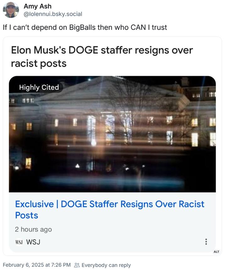 Amy Ash @lolennui.bsky.social If I can't depend on BigBalls then who CAN I trust Elon Musk's DOGE staffer resigns over racist posts Highly Cited Exclusive | DOGE Staffer Resigns Over Racist Posts 2 hours ago WSJ WSJ February 6, 2025 at 7:26 PM Everybody can reply ALT