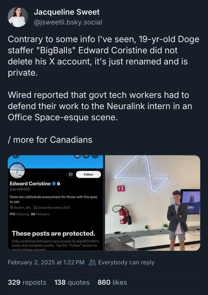 Jacqueline Sweet @jsweetli.bsky.social Contrary to some info I've seen, 19-yr-old Doge staffer "BigBalls" Edward Coristine did not delete his X account, it's just renamed and is private. Wired reported that govt tech workers had to defend their work to the Neuralink intern in an Office Space-esque scene. / more for Canadians ☑ Follow Edward Coristine @as400495 there are cathedrals everywhere for those with the eyes to see Boston, MA Joined November 2021 173 Following 90 Followers These posts are protected. Only confirmed followers have access to @as400495's posts and complete profile. Tap the "Follow" button to send a follow request. February 2, 2025 at 1:22 PM Everybody can reply 329 reposts 138 quotes 860 likes