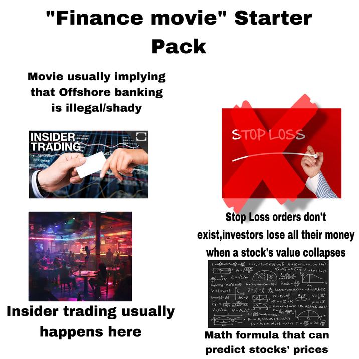 "Finance movie" Starter Pack Movie usually implying that Offshore banking is illegal/shady INSIDER TRADING STOP LOSS 20.0049 21.0446 1635E 50m LA Stop Loss orders don't exist, investors lose all their money when a stock's value collapses | = 2π² 50² V² = porv = bp L=1₁+6₂+2 Vlak cos & A +π = (a₁ + H₁, a₂+k₂) - Ve = √√2GM R し dN k = √√√m =->N dt wxxv=xxxy_ E = hv = hc/> lim Jgx-2 Ex 2r Lim x112 TTX3 B-[Zmp+CA-Z)ran-M] c² > min = hc ev xm Insider trading usually N A 7/2 happens here Ep = 4770 (a² + x²) 3/2 V=JTr²xh N = No/2 f(x)= ях -A 0 mgo=mg - mw³R cos² V=Lxwxh AZ³ [] 1 d Safe 1=1+1-1/4 tanx = tand <-> x=d+kπk EZ A V = 41JT¥³ x i K x -A O 6 = املا 47760 √√v=a (Z-b) E=U+K = { mw³A² V = 1 pros μ = iA (Mr-ler) A=(ll-A' r² e T To A P₁ == = Th 2=2π √ Ti m си L (cos &₁ - cos₂) Posince (t-x/v) P₂ = Posin₂ (t - x/v) T Math formula that can predict stocks' prices