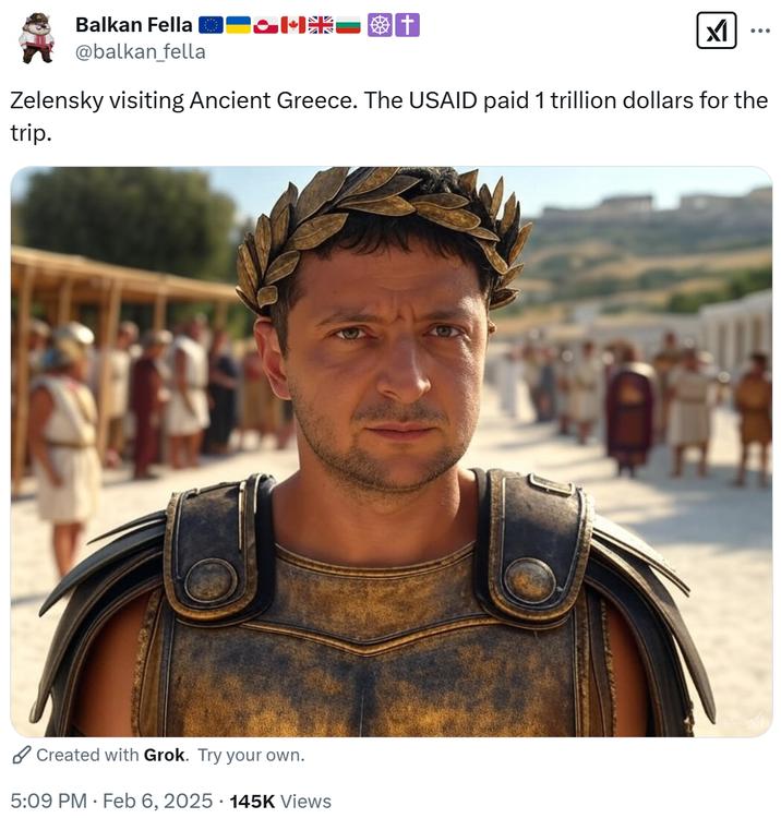 Balkan Fella @balkan_fella M t וא Zelensky visiting Ancient Greece. The USAID paid 1 trillion dollars for the trip. Created with Grok. Try your own. 5:09 PM Feb 6, 2025 145K Views