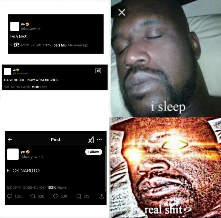 ye⭑ @kanyewest IM A NAZI 12nachm. 7. Feb. 2025 69,2 Mio. Mal angezeigt ye @kanyewest I LOVE HITLER NOW WHAT BITCHES 4:51 PM Feb 7, 2025 14.8M Views ↑ ye⭑>> @kanyewest F--- NARUTO Post 5:05 PM 2025-02-07-162K Views 1.3K 17636 5.1K Σ M... Follow 同 i sleep 218 real s---