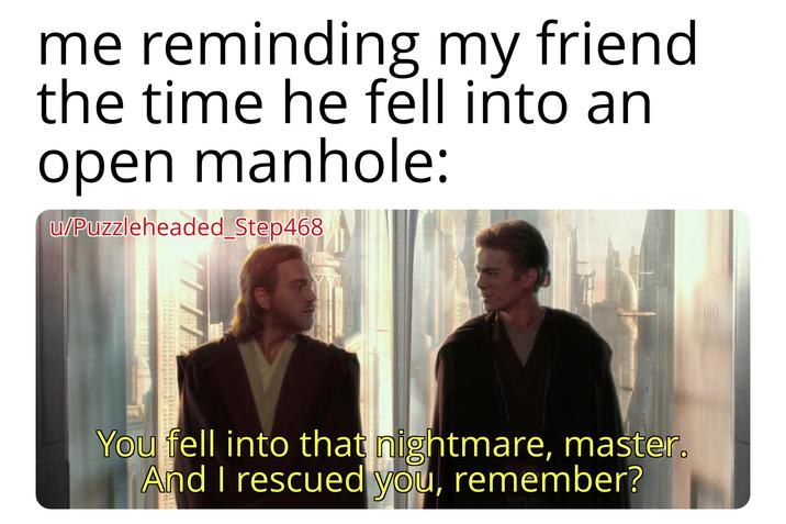 me reminding my friend the time he fell into an open manhole: u/Puzzleheaded_Step468 You fell into that nightmare, master. And I rescued you, remember?