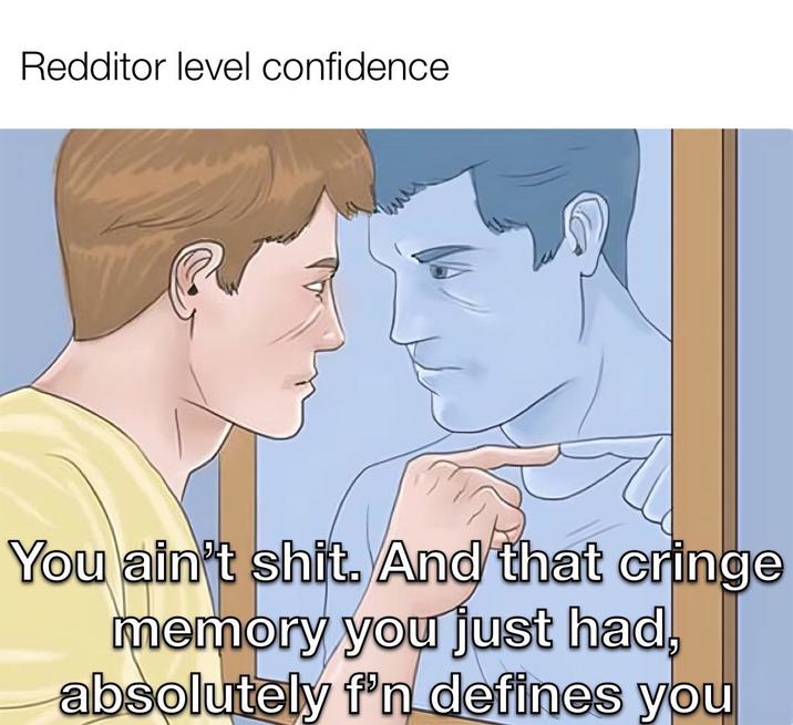 Redditor level confidence You ain't s---. And that cringe memory you just had, absolutely f'n defines you