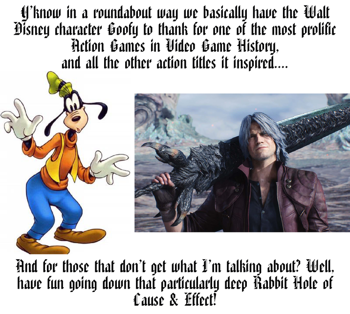 Y'know in a roundabout way we basically have the Walt Disney character Goofy to thank for one of the most prolific Action Games in Video Game History, and all the other action titles it inspired.... And for those that don't get what I'm talking about? Well, have fun going down that particularly deep Rabbit Hole of Cause & Effect!