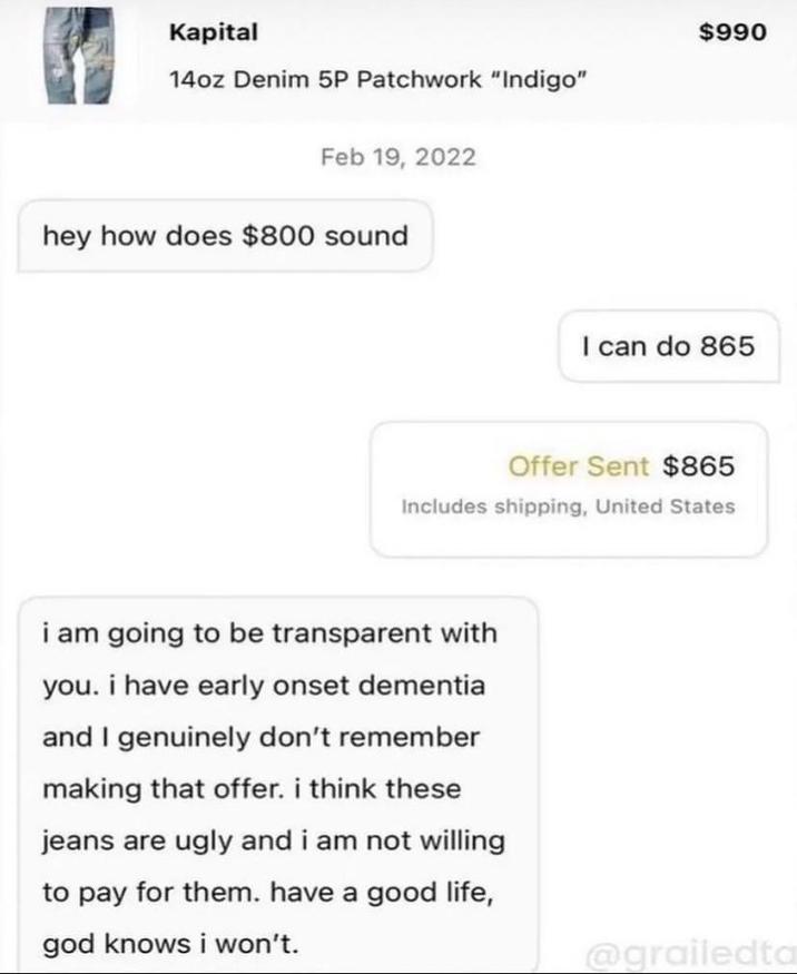 Kapital 14oz Denim 5P Patchwork "Indigo" Feb 19, 2022 hey how does $800 sound $990 I can do 865 Offer Sent $865 Includes shipping, United States i am going to be transparent with you. i have early onset dementia and I genuinely don't remember making that offer. i think these jeans are ugly and i am not willing to pay for them. have a good life, god knows i won't. @grailedta