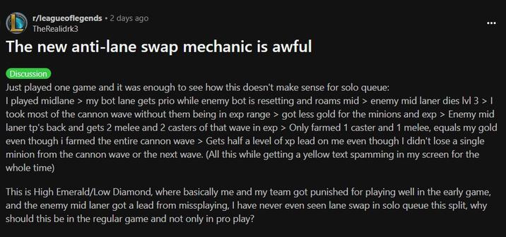 The new anti-lane swap mechanic is awful r/leagueoflegends ⚫ 2 days ago TheRealidrk3 The new anti-lane swap mechanic is awful Discussion Just played one game and it was enough to see how this doesn't make sense for solo queue: I played midlane > my bot lane gets prio while enemy bot is resetting and roams mid > enemy mid laner dies lvl 3 > 1 took most of the cannon wave without them being in exp range > got less gold for the minions and exp > Enemy mid laner tp's back and gets 2 melee and 2 casters of that wave in exp > Only farmed 1 caster and 1 melee, equals my gold even though i farmed the entire cannon wave > Gets half a level of xp lead on me even though I didn't lose a single minion from the cannon wave or the next wave. (All this while getting a yellow text spamming in my screen for the whole time) This is High Emerald/Low Diamond, where basically me and my team got punished for playing well in the early game, and the enemy mid laner got a lead from missplaying, I have never even seen lane swap in solo queue this split, why should this be in the regular game and not only in pro play?