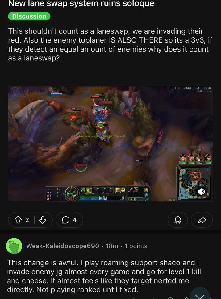 New lane swap system ruins soloque Discussion This shouldn't count as a laneswap, we are invading their red. Also the enemy toplaner IS ALSO THERE so its a 3v3, if they detect an equal amount of enemies why does it count as a laneswap? ✪ 2 в PhenixLouis 40 幣6 3 40 5 4 Pepoe 1 ペンタキラー Lane swap detected! Please leave the area! 362710 157/280 +2.5 +1.5 <15 0 vs 0 /0/0/0 A 1 01:42 FPS: 174 21 ms Weak-Kaleidoscope690 18m • 1 points This change is awful. I play roaming support shaco and I invade enemy jg almost every game and go for level 1 kill and cheese. It almost feels like they target nerfed me directly. Not playing ranked until fixed.