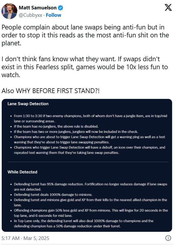 Matt Samuelson @Cubbyxx Follow X People complain about lane swaps being anti-fun but in order to stop it this reads as the most anti-fun s--- on the planet. I don't think fans know what they want. If swaps didn't exist in this Fearless split, games would be 10x less fun to watch. Also WHY BEFORE FIRST STAND?! Lane Swap Detection • From 1:30 to 3:30 if two enemy champions, both of whom don't have a jungle item, are in top/mid lane or surrounding areas. • . . If the team has no junglers, the above rule is disabled. if the team has two or more junglers, junglers will now be included in the check. Champions who are about to trigger Lane Swap Detection will get a warning ping as well as a text waring that they're about to trigger lane swapping penalties. • Champions who trigger Lane Swap Detection will have a debuff, an icon over their champion, and repeated text warning them that they're taking lane swap penalties. While Detected • Defending turret has 95% damage reduction. Fortification no longer reduces damage if lane swaps are not detected. • Defending turret deals 1000% damage to minions. • Defending turret and minions give gold and XP from their kills to the nearest allied champion in the lane. ⚫ Offending champions gain 50% less gold and XP from minions. This will linger for 20 seconds in the top lane, and 6 seconds for mid lane. • In Top Lane only, the defending turret will also deal 1000% damage to champions and the defending champion has a 50% damage reduction under their turret. 5:17 AM - Mar 5, 2025 i