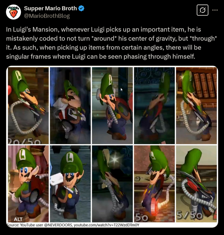 Supper Mario Broth @MarioBrothBlog Ø In Luigi's Mansion, whenever Luigi picks up an important item, he is mistakenly coded to not turn *around* his center of gravity, but *through* it. As such, when picking up items from certain angles, there will be singular frames where Luigi can be seen phasing through himself. A ALT 50 5/50 Source: YouTube user @NEVERDOORS, youtube.com/watch?v=T22WzdDTm0Y