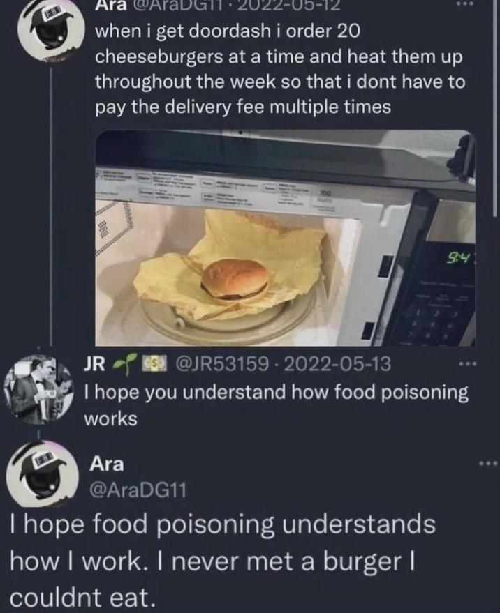 Ara 22-05-12 when i get doordash i order 20 cheeseburgers at a time and heat them up throughout the week so that i dont have to pay the delivery fee multiple times JR 700 @JR53159.2022-05-13 94 I hope you understand how food poisoning works Ara @AraDG11 I hope food poisoning understands how I work. I never met a burger I couldnt eat.