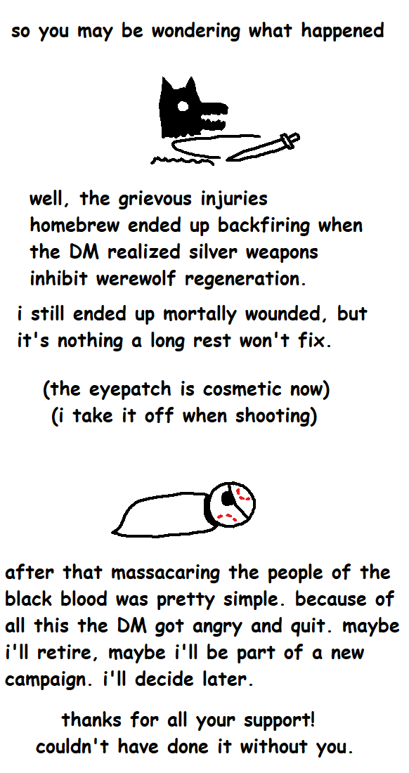 so you may be wondering what happened well, the grievous injuries homebrew ended up backfiring when the DM realized silver weapons inhibit werewolf regeneration. i still ended up mortally wounded, but it's nothing a long rest won't fix. (the eyepatch is cosmetic now) (i take it off when shooting) after that massacaring the people of the black blood was pretty simple. because of all this the DM got angry and quit. maybe i'll retire, maybe i'll be part of a new campaign. i'll decide later. thanks for all your support! couldn't have done it without you.