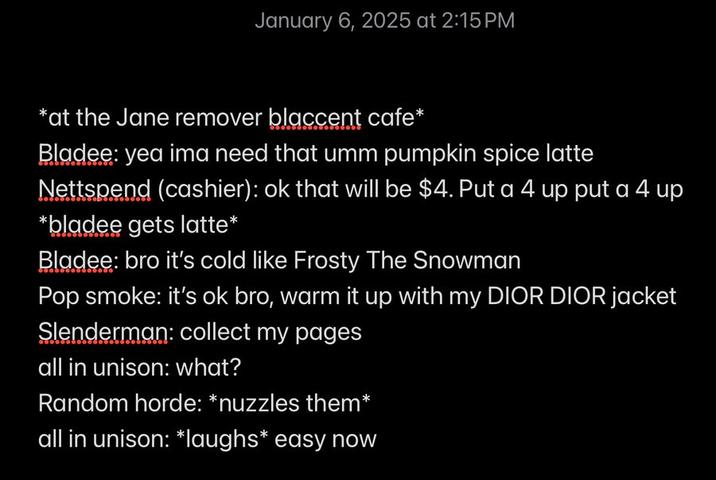 January 6, 2025 at 2:15 PM *at the Jane remover blaccent cafe* Bladee: yea ima need that umm pumpkin spice latte Nettspend (cashier): ok that will be $4. Put a 4 up put a 4 up *bladee gets latte* Bladee: bro it's cold like Frosty The Snowman Pop smoke: it's ok bro, warm it up with my DIOR DIOR jacket Slenderman: collect my pages all in unison: what? Random horde: *nuzzles them* all in unison: *laughs* easy now