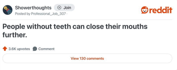 Showerthoughts + Join Posted by Professional_Job_307. People without teeth can close their mouths further. 3.6K upvotes Comment View 130 comments reddit