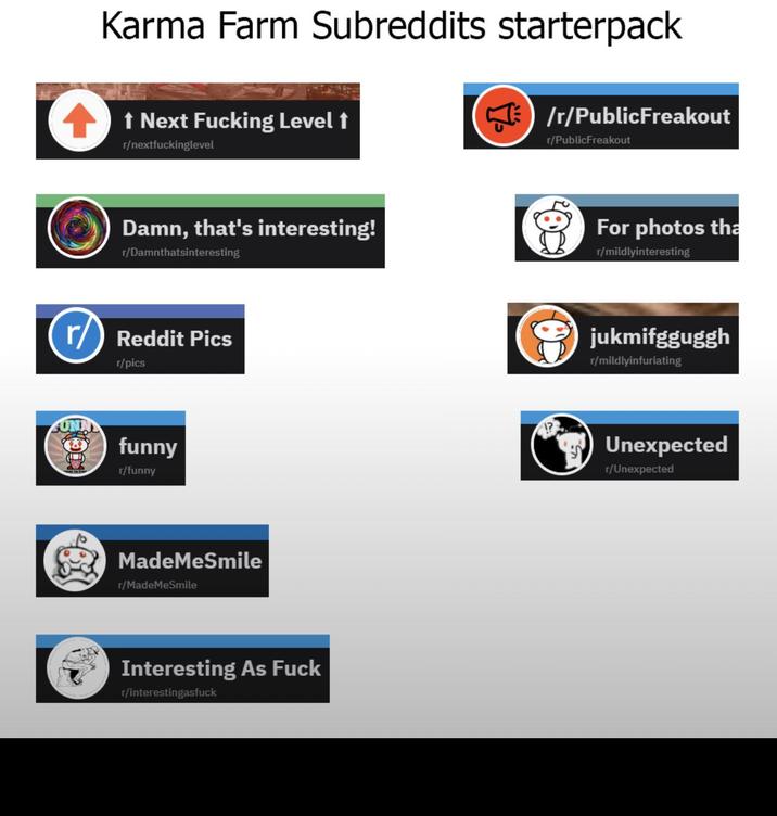 Karma Farm Subreddits starterpack ↑ Next F------ Level t r/nextfuckinglevel /r/PublicFreakout r/PublicFreakout Damn, that's interesting! r/Damnthatsinteresting For photos tha r/mildlyinteresting r/Reddit Pics r/pics funny r/funny MadeMeSmile r/MadeMeSmile Interesting As F--- r/interestingasfuck jukmifgguggh r/mildlyinfuriating Unexpected r/Unexpected