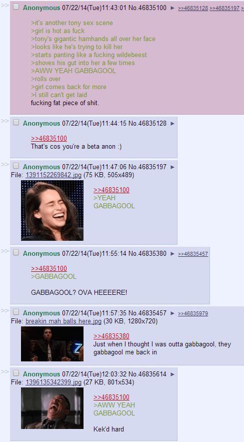 Anonymous 07/22/14(Tue)11:43:01 No.46835100 >>46835128>>46835197> >it's another tony sex scene >girl is hot as f--- >tony's gigantic hamhands all over her face >looks like he's trying to kill her >starts panting like a f------ wildebeest >shoves his gut into her a few times >AWW YEAH GABBAGOOL >rolls over >girl comes back for more >I still can't get laid f------ fat p------------. Anonymous 07/22/14(Tue)11:44:15 No.46835128 >>46835100 That's cos you're a beta anon :) Anonymous 07/22/14(Tue)11:47:06 No.46835197 File: 1391152269842.jpg (75 KB, 505x489) >>46835100 >YEAH GABBAGOOL Anonymous 07/22/14(Tue)11:55:14 No.46835380 >>46835457 >>46835100 >GABBAGOOL GABBAGOOL? OVA HEEEERE! Anonymous 07/22/14(Tue)11:57:35 No.46835457 File: breakin mah balls here.jpg (30 KB, 1280×720) >>46835380 >>46835979 Just when I thought I was outta gabbagool, they gabbagool me back in Anonymous 07/22/14(Tue)12:03:32 No.46835614 File: 1396135342399.jpg (27 KB, 801x534) >>46835100 >AWW YEAH GABBAGOOL Kek'd hard