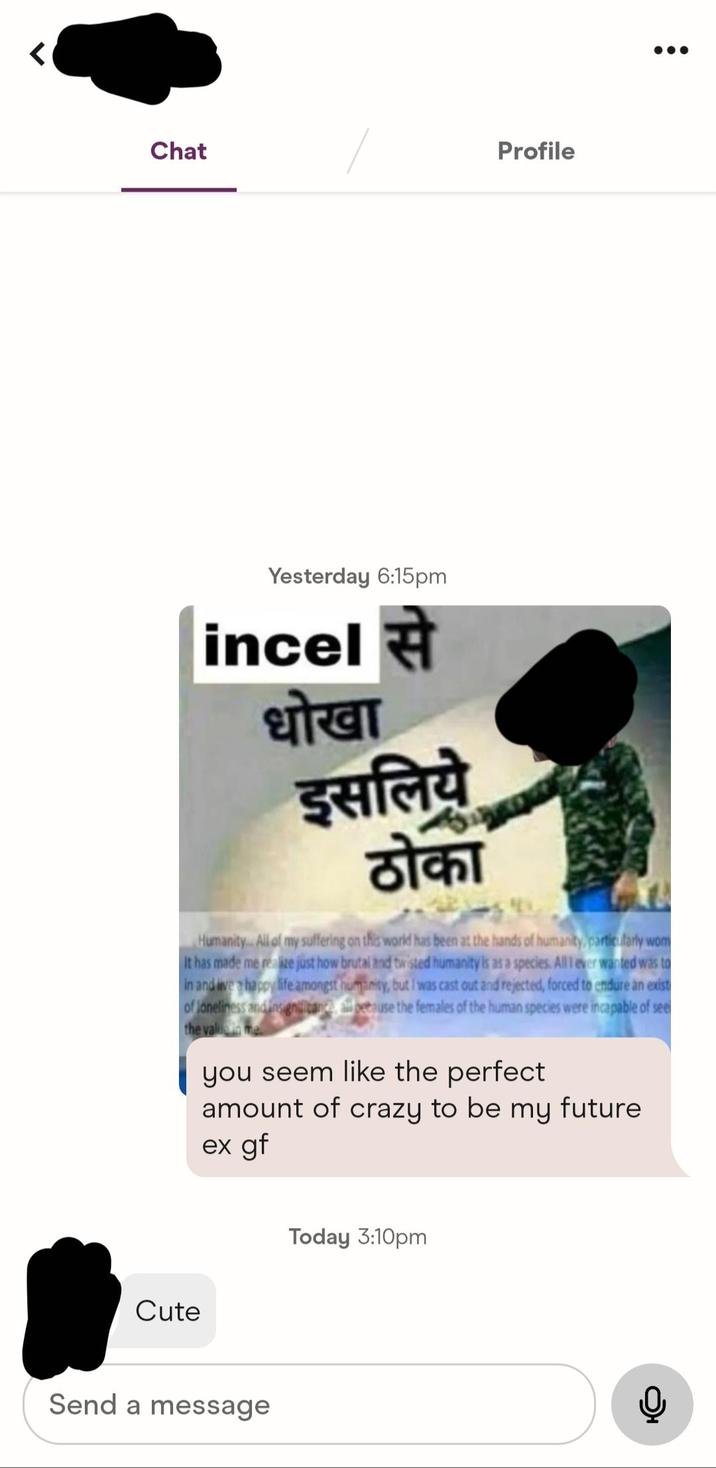5 Chat Profile Yesterday 6:15pm incel से धोखा इसलिये stant Humanity. All of my suffering on this world has been at the hands of humanity, particularly wom It has made me realize just how brutal and twisted humanity is as a species. All I ever wanted was to in and live a happy life amongst humanity, but I was cast out and rejected, forced to endure an exist of loneliness and insignificance beause the females of the human species were incapable of see the valuma you seem like the perfect amount of crazy to be my future ex gf Cute Today 3:10pm Send a message