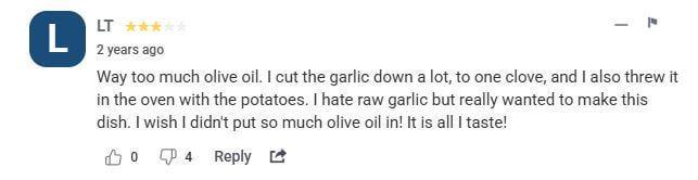 L LT 2 years ago Way too much olive oil. I cut the garlic down a lot, to one clove, and I also threw it in the oven with the potatoes. I hate raw garlic but really wanted to make this dish. I wish I didn't put so much olive oil in! It is all I taste! 04 Reply