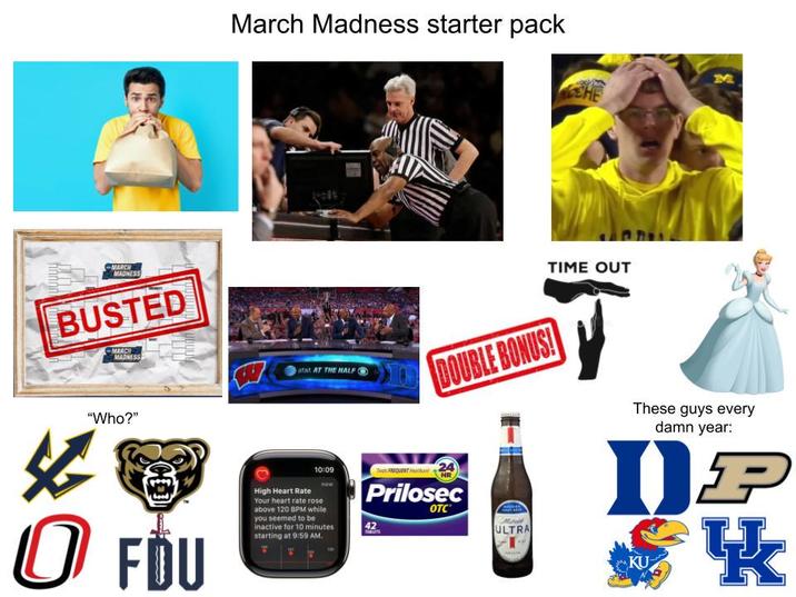 March Madness starter pack MARCH MADNESS BUSTED MARCH MADNESS atat AT THE HALF G "Who?" 10:09 0 FDU High Heart Rate Your heart rate rose above 120 BPM while you seemed to be inactive for 10 minutes starting at 9:59 AM. TIME OUT DOUBLE BONUS! FREQUENT 24 Prilosec 42 THALATS OTC ULTRA These guys every damn year: DP KU K