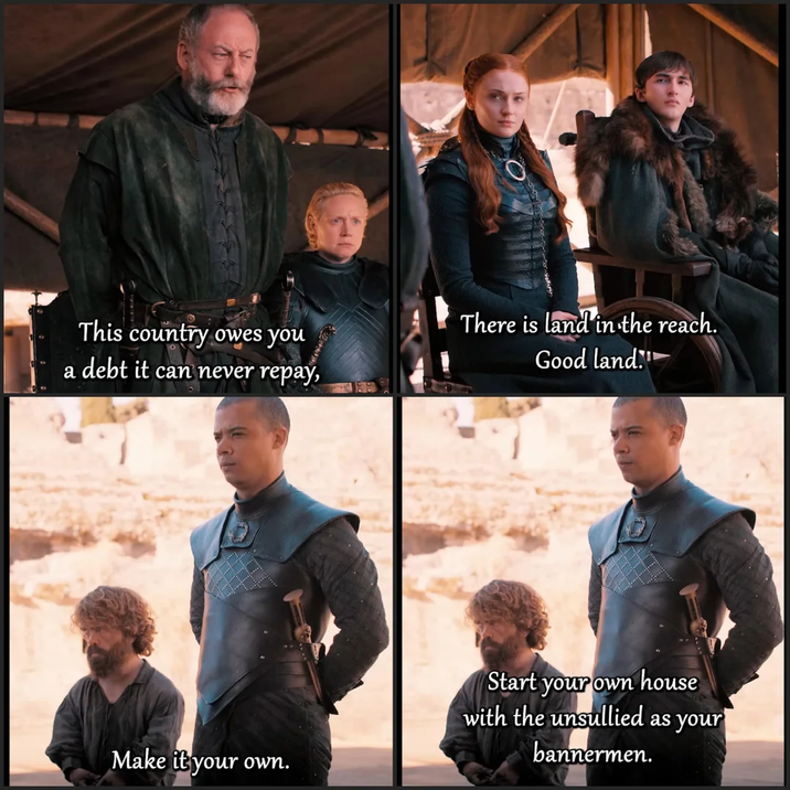 This country owes you a debt it can never repay, There is land in the reach. Good land. Make it your own. Start your own house with the unsullied as your bannermen.